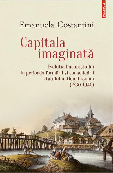 Capitala imaginata. Evolutia Bucurestiului (1830-1940) - Emanuela Constantini