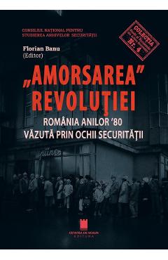 Amorsarea Revolutiei. Romania anilor '80 vazuta prin ochii Securitatii - Florian Banu