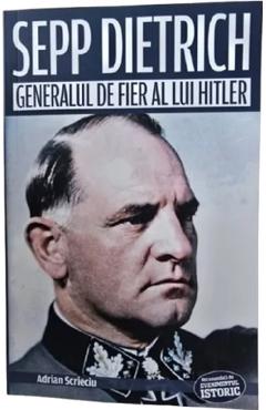 Sepp Dietrich. Generalul de fier al lui Hitler - Adrian Scrieciu