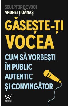 Gaseste-ti vocea. Cum sa vorbesti in public autentic si convingator - Andrei Tiganas