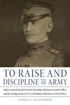 To Raise and Discipline an Army: Major General Enoch Crowder, the Judge Advocate General's Office, and the Realignment of Civil and Military Relations, Hardcover - Joshua E. Kastenberg