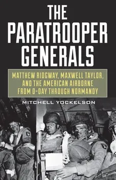 The Paratrooper Generals: Matthew Ridgway, Maxwell Taylor, and the American Airborne from D-Day Through Normandy - Mitchell Yockelson