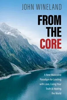 From the Core. A New Masculine Paradigm for Leading with Love, Living Your Truth, and Healing the World, Paperback - John Wineland