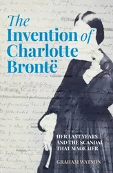 The Invention of Charlotte Bronte. Her Last Years and the Scandal That Made Her, Hardback - Graham Watson